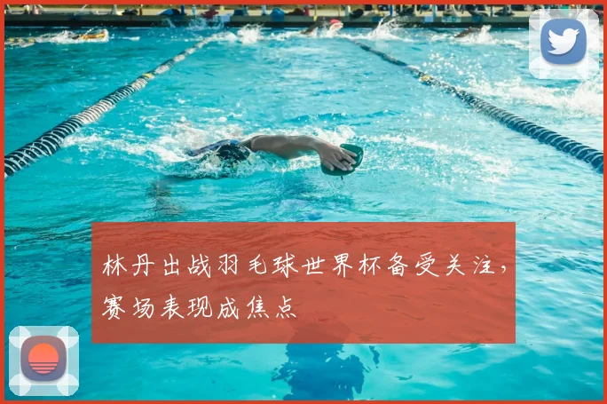 林丹出战羽毛球世界杯备受关注，赛场表现成焦点