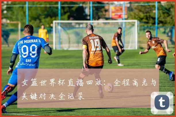 女篮世界杯直播回放：全程高光与关键对决全记录