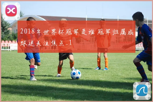 2018年世界杯冠军是谁 冠军归属成球迷关注焦点_1