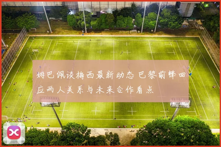 姆巴佩谈梅西最新动态 巴黎前锋回应两人关系与未来合作看点
