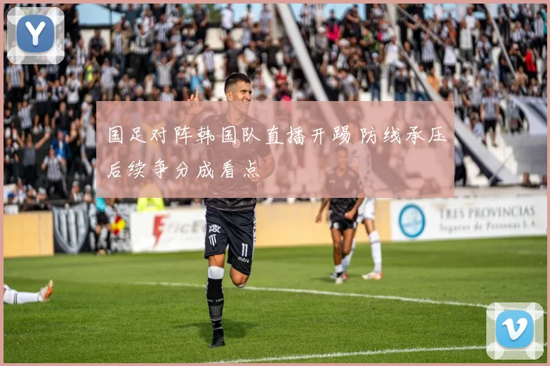国足对阵韩国队直播开踢 防线承压后续争分成看点