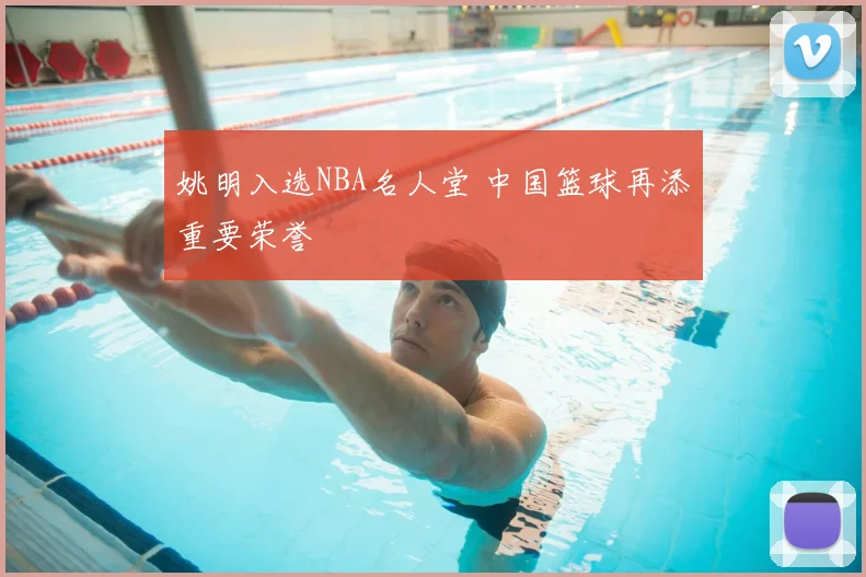 姚明入选NBA名人堂 中国篮球再添重要荣誉