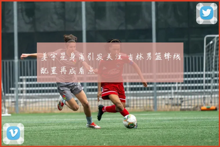 姜宇星身高引发关注 吉林男篮锋线配置再成看点