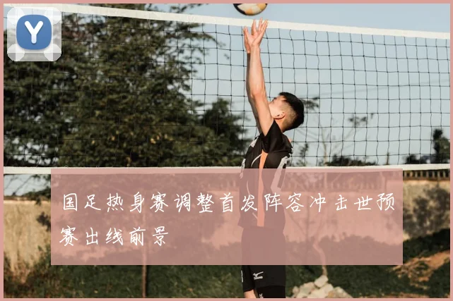 国足热身赛调整首发阵容冲击世预赛出线前景