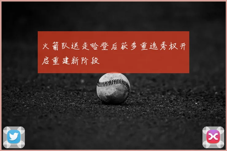 火箭队送走哈登后获多重选秀权开启重建新阶段