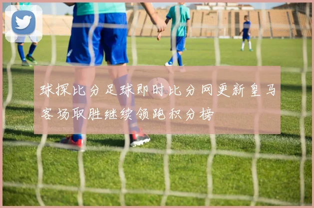 球探比分足球即时比分网更新皇马客场取胜继续领跑积分榜