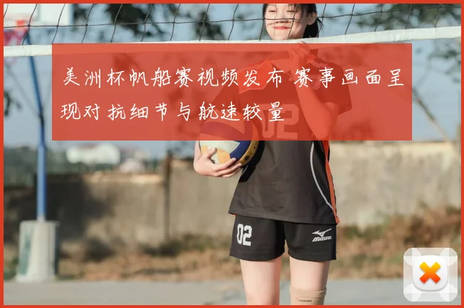 美洲杯帆船赛视频发布 赛事画面呈现对抗细节与航速较量
