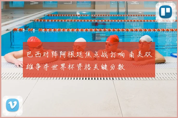 巴西对阵阿根廷焦点战打响 南美双雄争夺世界杯资格关键分数