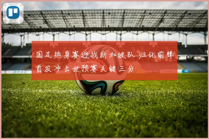 国足热身赛迎战新加坡队 归化前锋首发冲击世预赛关键三分