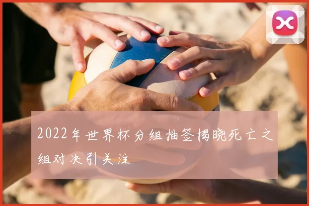 2022年世界杯分组抽签揭晓死亡之组对决引关注