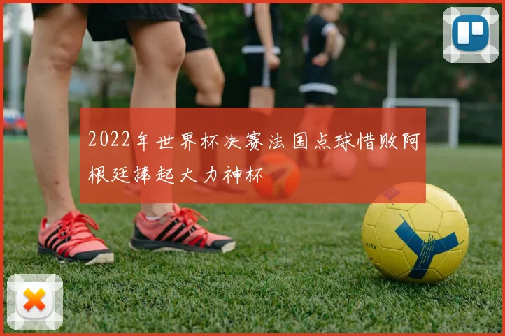 2022年世界杯决赛法国点球惜败阿根廷捧起大力神杯