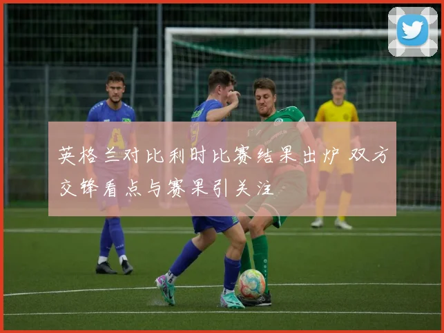 英格兰对比利时比赛结果出炉 双方交锋看点与赛果引关注