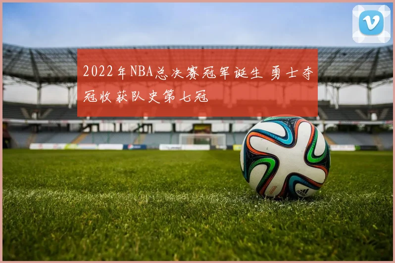 2022年NBA总决赛冠军诞生 勇士夺冠收获队史第七冠