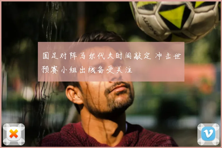 国足对阵马尔代夫时间敲定 冲击世预赛小组出线备受关注