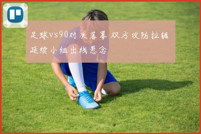 足球vs90对决落幕 双方攻防拉锯 延续小组出线悬念