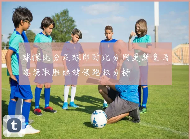 球探比分足球即时比分网更新皇马客场取胜继续领跑积分榜
